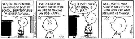 Yes sir, Mr. Principal.. I'm going to give up school.. Everybody says I'm stupid anyway... I've decided to devote the rest of my life to making my dog happy.. No, it isn't such a bad idea, is it, sir?  Well,  maybe you should talk it over with your cat, and see what he thinks..